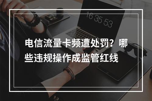 电信流量卡频遭处罚？哪些违规操作成监管红线