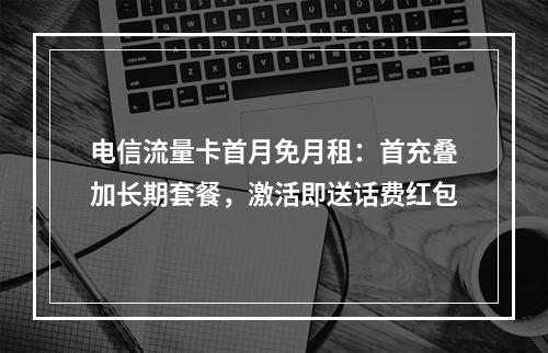 电信流量卡首月免月租：首充叠加长期套餐，激活即送话费红包