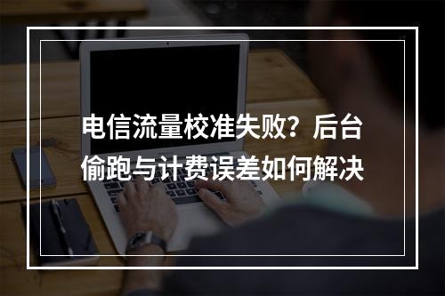 电信流量校准失败？后台偷跑与计费误差如何解决