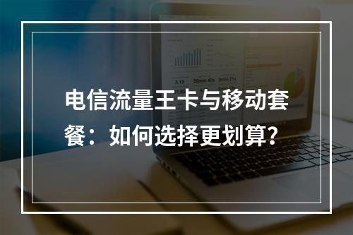 电信流量王卡与移动套餐：如何选择更划算？