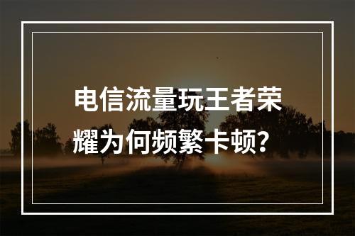 电信流量玩王者荣耀为何频繁卡顿？