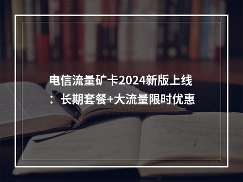 电信流量矿卡2024新版上线：长期套餐+大流量限时优惠
