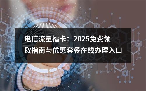 电信流量福卡：2025免费领取指南与优惠套餐在线办理入口