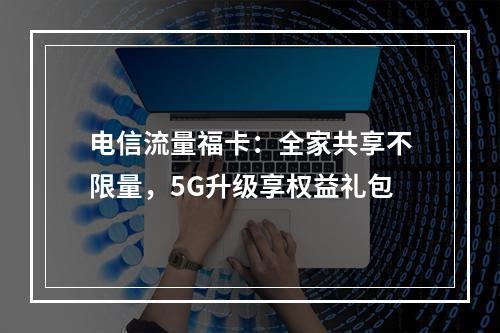电信流量福卡：全家共享不限量，5G升级享权益礼包