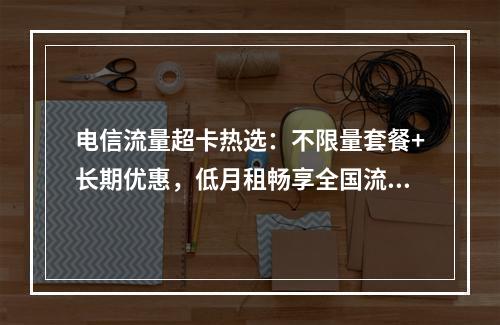 电信流量超卡热选：不限量套餐+长期优惠，低月租畅享全国流量