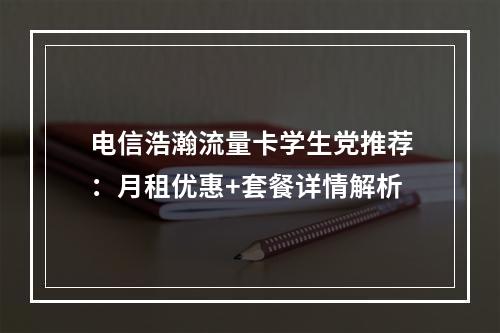 电信浩瀚流量卡学生党推荐：月租优惠+套餐详情解析