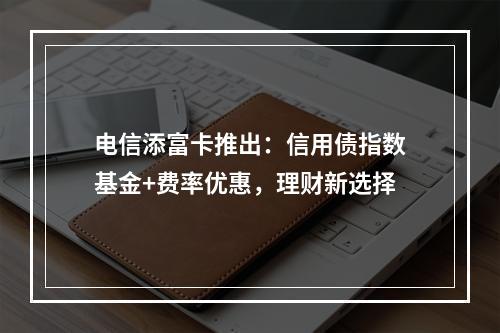 电信添富卡推出：信用债指数基金+费率优惠，理财新选择
