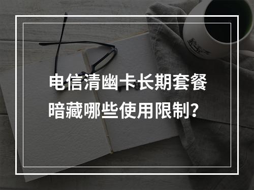 电信清幽卡长期套餐暗藏哪些使用限制？