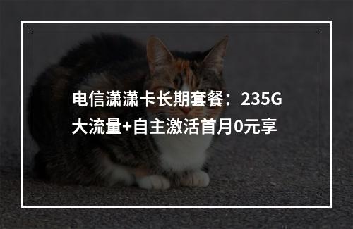 电信潇潇卡长期套餐：235G大流量+自主激活首月0元享
