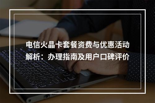 电信火晶卡套餐资费与优惠活动解析：办理指南及用户口碑评价