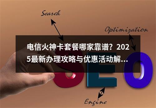 电信火神卡套餐哪家靠谱？2025最新办理攻略与优惠活动解析