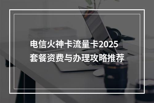 电信火神卡流量卡2025套餐资费与办理攻略推荐