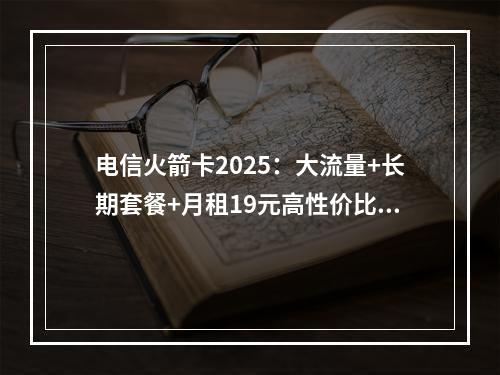 电信火箭卡2025：大流量+长期套餐+月租19元高性价比推荐