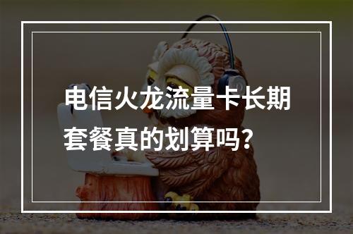电信火龙流量卡长期套餐真的划算吗？