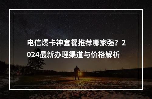 电信爆卡神套餐推荐哪家强？2024最新办理渠道与价格解析
