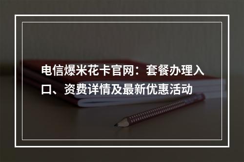 电信爆米花卡官网：套餐办理入口、资费详情及最新优惠活动