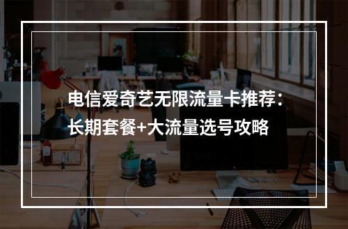 电信爱奇艺无限流量卡推荐：长期套餐+大流量选号攻略