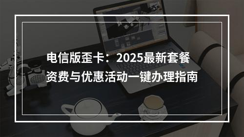 电信版歪卡：2025最新套餐资费与优惠活动一键办理指南