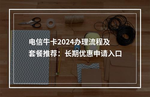 电信牛卡2024办理流程及套餐推荐：长期优惠申请入口