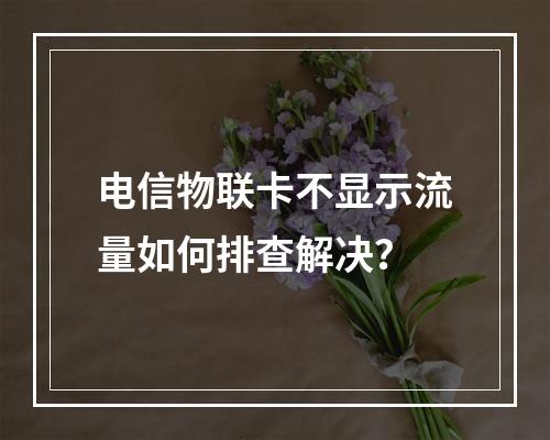 电信物联卡不显示流量如何排查解决？