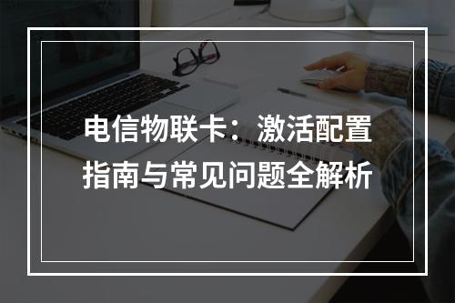 电信物联卡：激活配置指南与常见问题全解析
