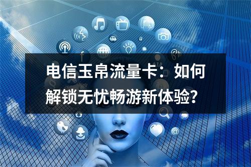 电信玉帛流量卡：如何解锁无忧畅游新体验？