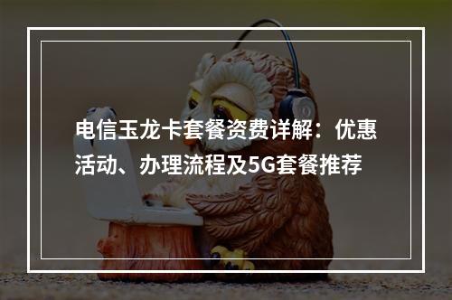 电信玉龙卡套餐资费详解：优惠活动、办理流程及5G套餐推荐