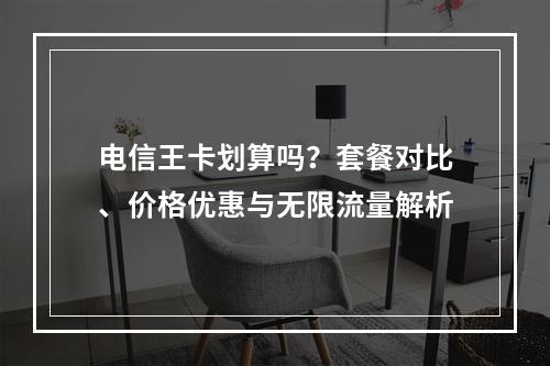 电信王卡划算吗？套餐对比、价格优惠与无限流量解析