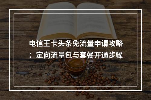 电信王卡头条免流量申请攻略：定向流量包与套餐开通步骤