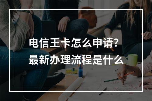 电信王卡怎么申请？最新办理流程是什么