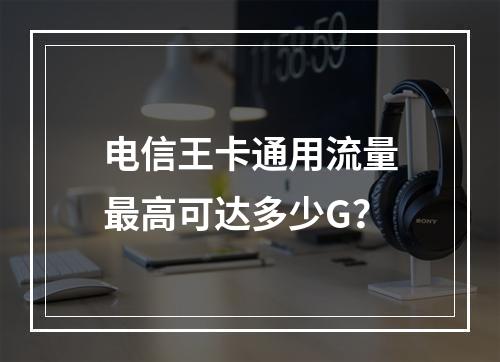 电信王卡通用流量最高可达多少G？