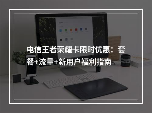 电信王者荣耀卡限时优惠：套餐+流量+新用户福利指南