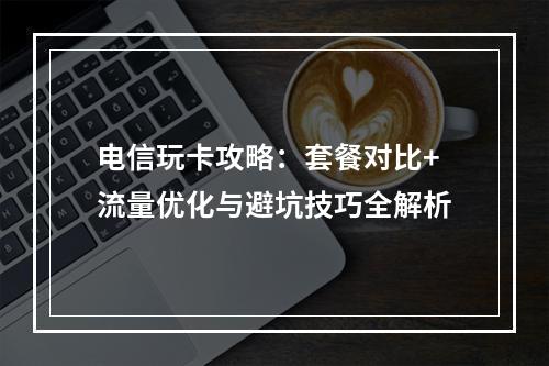 电信玩卡攻略：套餐对比+流量优化与避坑技巧全解析
