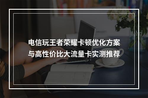 电信玩王者荣耀卡顿优化方案与高性价比大流量卡实测推荐