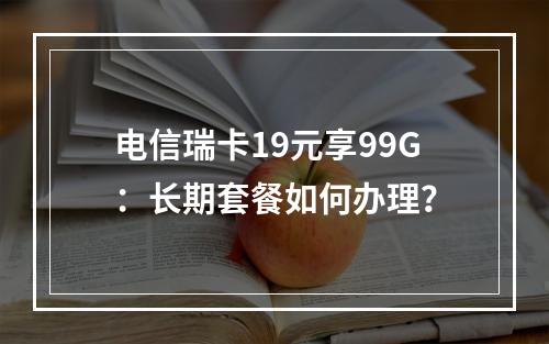电信瑞卡19元享99G：长期套餐如何办理？