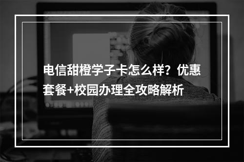 电信甜橙学子卡怎么样？优惠套餐+校园办理全攻略解析