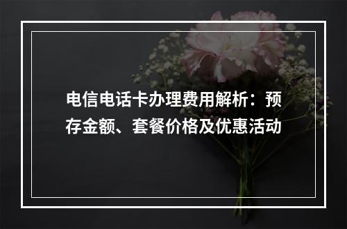 电信电话卡办理费用解析：预存金额、套餐价格及优惠活动