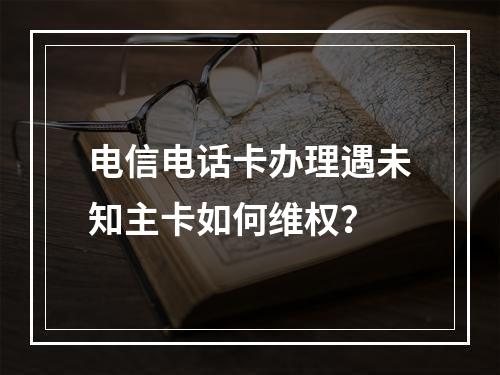 电信电话卡办理遇未知主卡如何维权？