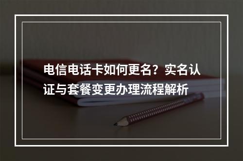 电信电话卡如何更名？实名认证与套餐变更办理流程解析