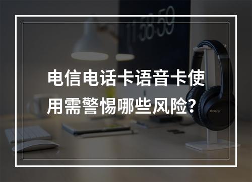 电信电话卡语音卡使用需警惕哪些风险？