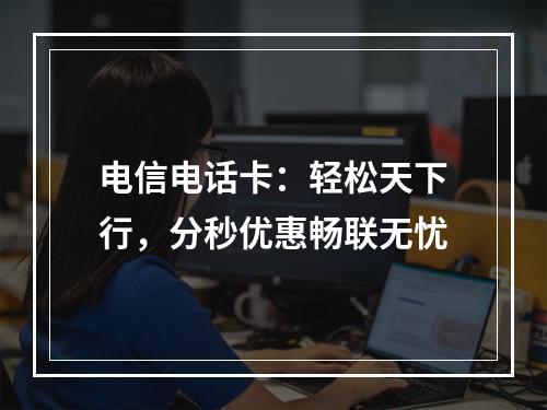 电信电话卡：轻松天下行，分秒优惠畅联无忧