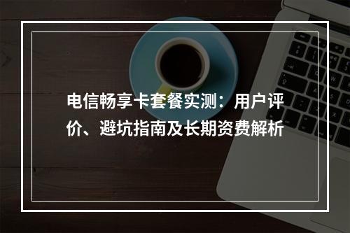 电信畅享卡套餐实测：用户评价、避坑指南及长期资费解析
