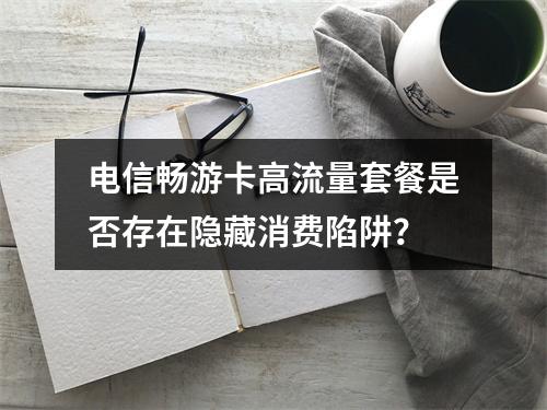 电信畅游卡高流量套餐是否存在隐藏消费陷阱？