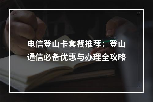 电信登山卡套餐推荐：登山通信必备优惠与办理全攻略