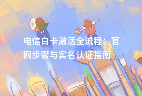 电信白卡激活全流程：官网步骤与实名认证指南