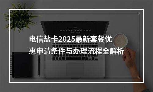 电信盐卡2025最新套餐优惠申请条件与办理流程全解析