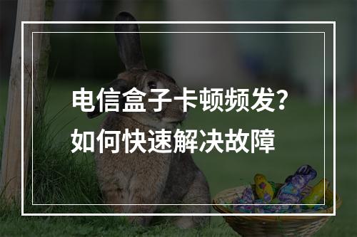 电信盒子卡顿频发？如何快速解决故障