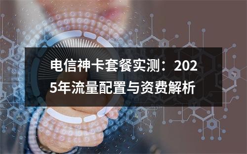 电信神卡套餐实测：2025年流量配置与资费解析