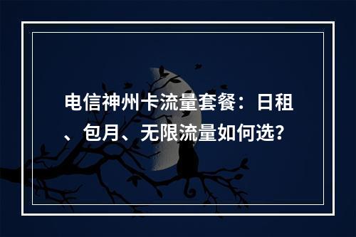 电信神州卡流量套餐：日租、包月、无限流量如何选？