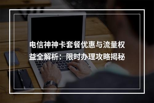 电信神神卡套餐优惠与流量权益全解析：限时办理攻略揭秘